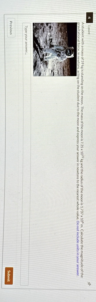 point
A student with a mass of 59 kg is standing on the moon. The mass of the moon is 7.35 x 10^22 kg and the radius of the moon is 1.737 x 10^6 m. Calculate the magnitude of the
gravitational force, in newtons, acting on the student due to the moon and express your answer in newtons to the nearest whole value. Do not include units in your answer.