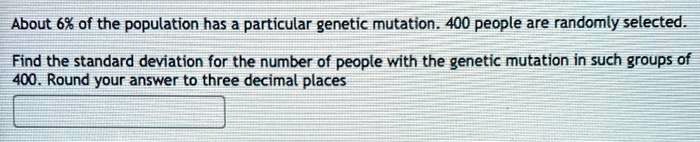 About 6% of the population has a particular genetic mutation. 400 people are randomly selected.

Find the standard deviation for the number of people with the genetic mutation in such groups of 400. Round your answer to three decimal places