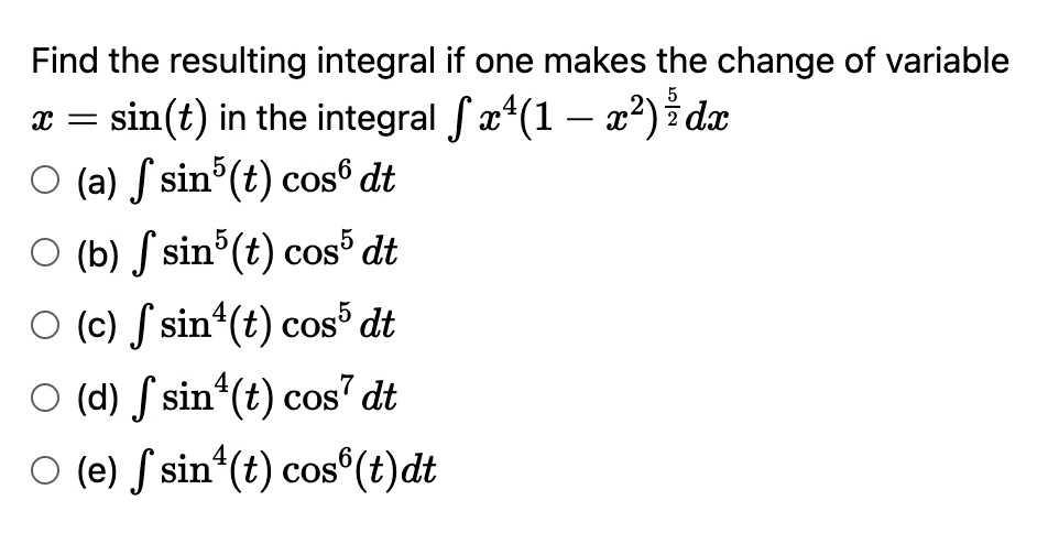 Find the resulting integral if one makes the change of variable x = sin(t) in the integral ? x^4(1 - x^2)^(5/2) dx
(a) ? sin^5(t) cos^6 dt
(b) ? sin^5(t) cos^5 dt
(c) ? sin^4(t) cos^5 dt
(d) ? sin^4(t) cos^7 dt
(e) ? sin^4(t) cos^6(t) dt