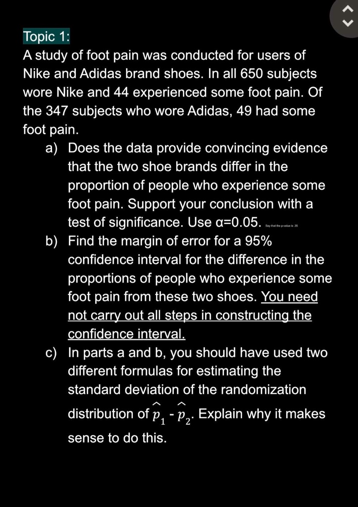 Topic 1:
A study of foot pain was conducted for users of
Nike and Adidas brand shoes. In all 650 subjects
wore Nike and 44 experienced some foot pain. Of
the 347 subjects who wore Adidas, 49 had some
foot pain.
a) Does the data provide convincing evidence
that the two shoe brands differ in the
proportion of people who experience some
foot pain. Support your conclusion with a
test of significance. Use α=0.05.
b) Find the margin of error for a 95%
confidence interval for the difference in the
proportions of people who experience some
foot pain from these two shoes. You need
not carry out all steps in constructing the
confidence interval.
c) In parts a and b, you should have used two
different formulas for estimating the
standard deviation of the randomization
distribution of p̂1 - p̂2. Explain why it makes
sense to do this.