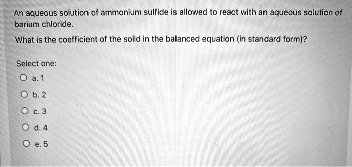 An aqueous solution of ammonium sulfide is allowed to react with an aqueous solution of barium chloride.
What is the coefficient of the solid in the balanced equation (in standard form)?
Select one:
a. 1
b. 2
c. 3
d. 4
e. 5