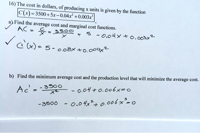 16) The cost in dollars, of producing x units is given by the function
C(x) = 3500 + 5x - 0.04x^2 + 0.003x^3
a) Find the average cost and marginal cost functions.
AC = fracCx = frac3500x + 5 - 0.04x + 0.003x^2
C'(x) = 5 - 0.08x + 0.009x^2
b) Find the minimum average cost and the production level that will minimize the average cost.
AC' = frac-3500x^2 - 0.04 + 0.006x = 0
-3500 - 0.04x^2 + 0.006x^3 = 0