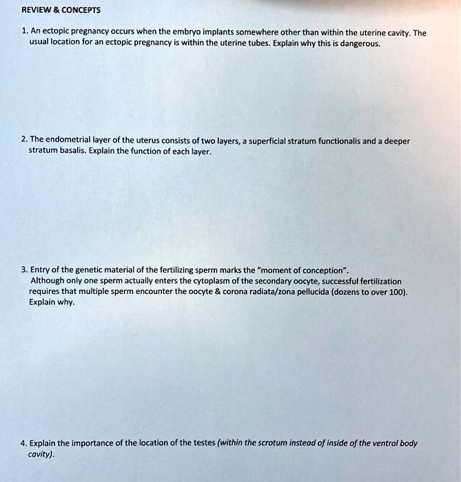 REVIEW     CONCEPTS
1. An ectopic pregnancy occurs when the embryo implants somewhere other than within the uterine cavity. The usual location for an ectopic pregnancy is within the uterine tubes. Explain why this is dangerous.
2. The endometrial layer of the uterus consists of two layers, a superficial stratum functionalis and a deeper stratum basalis. Explain the function of each layer.
3. Entry of the genetic material of the fertilizing sperm marks the "moment of conception". Although only one sperm actually enters the cytoplasm of the secondary oocyte, successful fertilization requires that multiple sperm encounter the oocyte     corona radiata/zona pellucida (dozens to over 100). Explain why.
4. Explain the importance of the location of the testes (within the scrotum instead of inside the ventral body cavity).