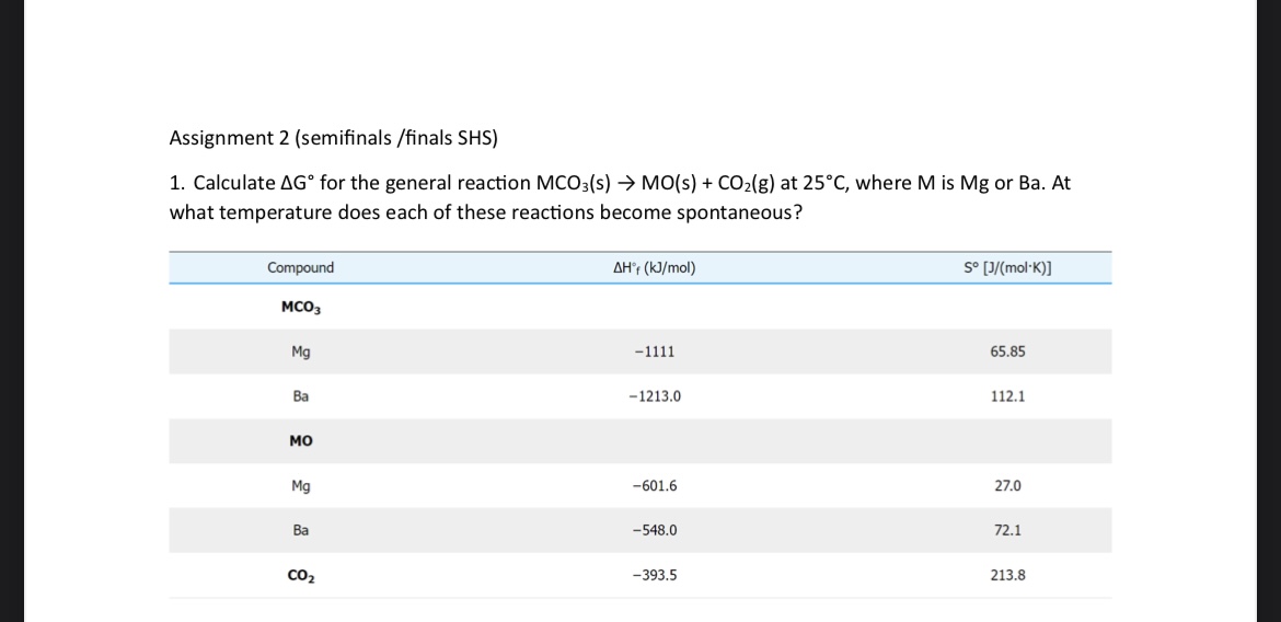 Assignment 2 (semifinals / finals SHS)
1. Calculate ΔG^∘ for the general reaction MCO3( s) →MO(s)+CO2( g) at 25^∘C, where M is Mg or Ba. At what temperature does each of these reactions become spontaneous?

Compound     ΔHf(kJ / mol)     S^∘[J /(mol·K)] 

MCO3         

Mg     -1111     65.85 

Ba     -1213.0     112.1 

MO         27.0 

Mg     -601.6     72.1 

Ba     -548.0     213.8
