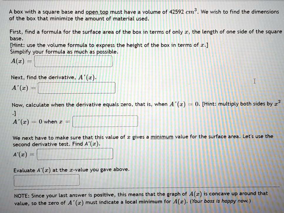 SOLVED: box with a square base and open top must have a volume of 42592 cm- We  wish to find the dimensions of the box that minimize the amount of material  used