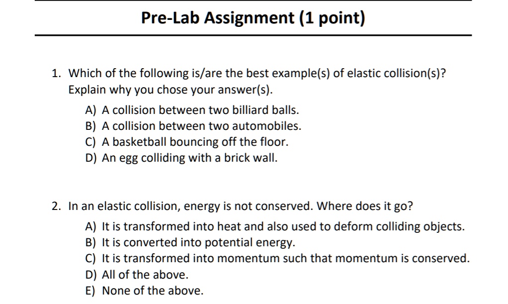 Pre-Lab Assignment (1 point)

1. Which of the following is/are the best example(s) of elastic collision(s)?
Explain why you chose your answer(s).

A) A collision between two billiard balls.
B) A collision between two automobiles.
C) A basketball bouncing off the floor.
D) An egg colliding with a brick wall.

2. In an elastic collision, energy is not conserved. Where does it go?

A) It is transformed into heat and also used to deform colliding objects.
B) It is converted into potential energy.
C) It is transformed into momentum such that momentum is conserved.
D) All of the above.
E) None of the above.
