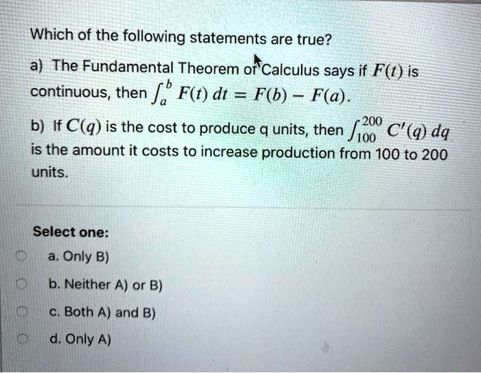 Which of the following statements are true? a) The Fundamental Theorem of Calculus says if F(t) is continuous, then ?a^b F(t) dt = F(b) - F(a). b) If C(q) is the cost to produce q units, then ?100^200 C'(q) dq is the amount it costs to increase production from 100 to 200 units. Select one: a. Only B) b. Neither A) or B) c. Both A) and B) d. Only A)