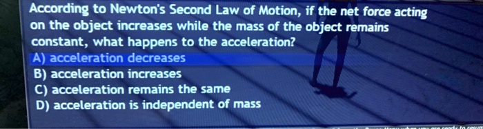 According to Newton's Second Law of Motion, if the net force acting
on the object increases while the mass of the object remains
constant, what happens to the acceleration?
A) acceleration decreases
B) acceleration increases
C) acceleration remains the same
D) acceleration is independent of mass