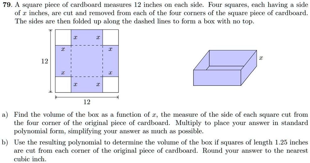 79. A square piece of cardboard measures 12 inches on each side. Four squares, each having a side of x inches, are cut and removed from each of the four corners of the square piece of cardboard. The sides are then folded up along the dashed lines to form a box with no top.
a) Find the volume of the box as a function of x, the measure of the side of each square cut from the four corner of the original piece of cardboard. Multiply to place your answer in standard polynomial form, simplifying your answer as much as possible.
b) Use the resulting polynomial to determine the volume of the box if squares of length 1.25 inches are cut from each corner of the original piece of cardboard. Round your answer to the nearest cubic inch.