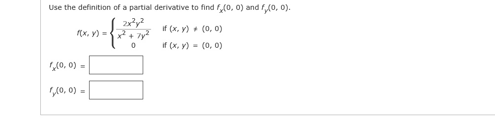 Use the definition of a partial derivative to find fx(0, 0) and fy(0, 0).
f(x, y) = 
  2x^2y^2 / (x^2 + 7y^2) if (x, y) ? (0, 0)
  0 if (x, y) = (0, 0)

fx(0, 0) =
fy(0, 0) =