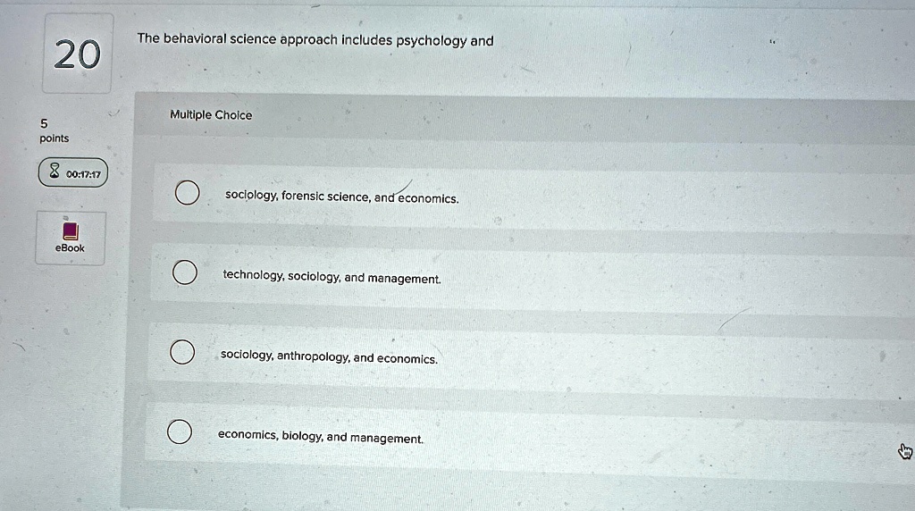 20
The behavioral science approach includes psychology and
5
points
00:17:17
eBook
Multiple Choice
sociology, forensic science, and economics.
technology, sociology, and management.
sociology, anthropology, and economics.
economics, biology, and management.