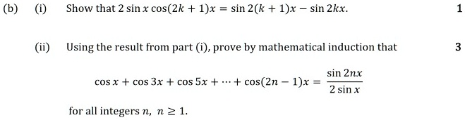 (b) (i) Show that 2 sin x cos(2k + 1)x = sin 2(k + 1)x - sin 2kx.

(ii) Using the result from part (i), prove by mathematical induction that

cos x + cos 3x + cos 5x + ? + cos(2n - 1)x = sin 2nx / 2 sin x

for all integers n, n ? 1.