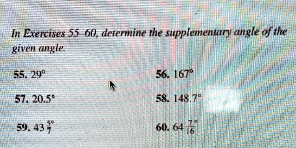 In Exercises 55-60, determine the supplementary angle of the given angle.
55. 29°
57. 20.5°
59. 43frac57°
56. 167°
58. 148.7°
60. 64frac716°