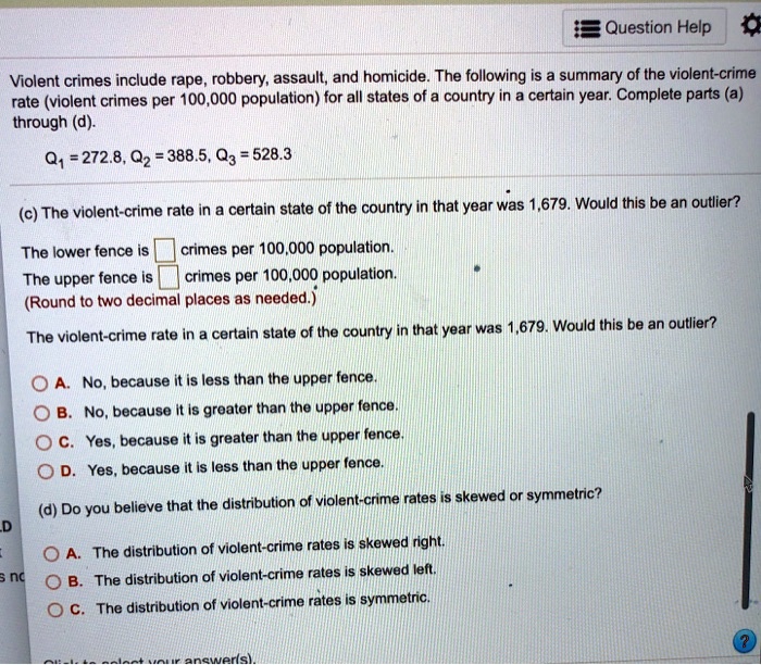 Violent crimes include rape, robbery, assault, and homicide. The following is a summary of the violent-crime rate (violent crimes per 100,000 population) for all states of a country in a certain year. Complete parts (a) through (d).
Q1 = 272.8, Q2 = 388.5, Q3 = 528.3
(c) The violent-crime rate in a certain state of the country in that year was 1,679. Would this be an outlier?
The lower fence is crimes per 100,000 population.
The upper fence is crimes per 100,000 population.
(Round to two decimal places as needed.)
The violent-crime rate in a certain state of the country in that year was 1,679. Would this be an outlier?
A. No, because it is less than the upper fence.
B. No, because it is greater than the upper fence.
C. Yes, because it is greater than the upper fence.
D. Yes, because it is less than the upper fence.
(d) Do you believe that the distribution of violent-crime rates is skewed or symmetric?
A. The distribution of violent-crime rates is skewed right.
B. The distribution of violent-crime rates is skewed left.
C. The distribution of violent-crime rates is symmetric.