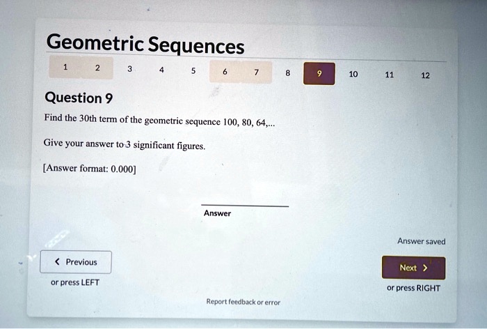 Geometric Sequences
Question 9
Find the 30th term of the geometric sequence 100, 80, 64,...
Give your answer to 3 significant figures.
[Answer format: 0.000]