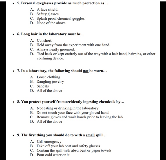 • 5. Personal eyeglasses provide as much protection as...
A. A face shield.
B. Safety glasses.
C. Splash proof chemical goggles.
D. None of the above.

• 6. Long hair in the laboratory must be...
A. Cut short.
B. Held away from the experiment with one hand.
C. Always neatly groomed.
D. Tied back or kept entirely out of the way with a hair band, hairpins, or other
confining device.

• 7. In a laboratory, the following should not be worn...
A. Loose clothing
B. Dangling jewelry
C. Sandals
D. All of the above

• 8. You protect yourself from accidently ingesting chemicals by...
A. Not eating or drinking in the laboratory
B. Do not touch your face with your gloved hand
C. Remove gloves and wash hands prior to leaving the lab
D. All of the above

• 9. The first thing you should do to with a small spill...
A. Call emergency
B. Take off your lab coat and safety glasses
C. Contain the spill with absorbent or paper towels
D. Pour cold water on it
