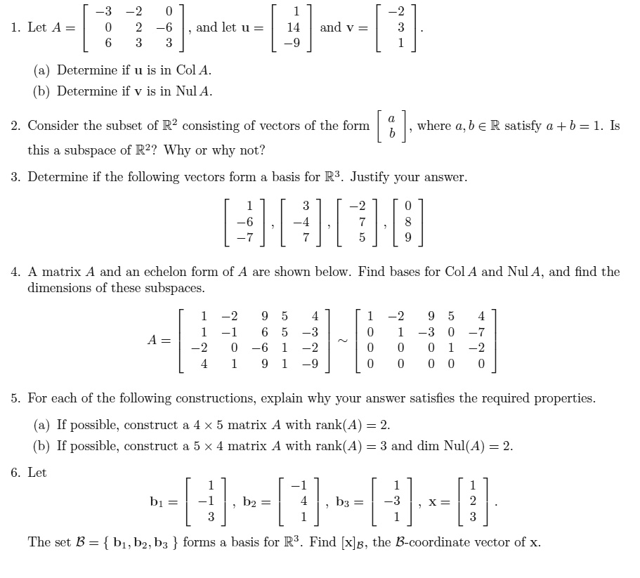 1. Let A = eginbmatrix -3     -2     0  0     2     -6  6     3     3 endbmatrix, and let u = eginbmatrix 1  14  -9 endbmatrix and v = eginbmatrix -2  3  1 endbmatrix.
(a) Determine if u is in Col A.
(b) Determine if v is in Nul A.
2. Consider the subset of mathbbR^2 consisting of vectors of the form eginbmatrix a  b endbmatrix, where a, b in mathbbR satisfy a + b = 1. Is this a subspace of mathbbR^2? Why or why not?
3. Determine if the following vectors form a basis for mathbbR^3. Justify your answer.
eginbmatrix 1  -6  -7 endbmatrix, eginbmatrix 3  -4  7 endbmatrix, eginbmatrix -2  7  5 endbmatrix, eginbmatrix 0  8  9 endbmatrix
4. A matrix A and an echelon form of A are shown below. Find bases for Col A and Nul A, and find the dimensions of these subspaces.
A = eginbmatrix 1     -2     9     5     4  1     -1     6     5     -3  -2     0     -6     1     -2  4     1     9     1     -9 endbmatrix sim eginbmatrix 1     -2     9     5     4  0     1     -3     0     -7  0     0     0     1     -2  0     0     0     0     0 endbmatrix
5. For each of the following constructions, explain why your answer satisfies the required properties.
(a) If possible, construct a 4 	imes 5 matrix A with rank(A) = 2.
(b) If possible, construct a 5 	imes 4 matrix A with rank(A) = 3 and dim Nul(A) = 2.
6. Let
b1 = eginbmatrix 1  -1  3 endbmatrix, b2 = eginbmatrix -1  4  1 endbmatrix, b3 = eginbmatrix 1  -3  1 endbmatrix, x = eginbmatrix 1  2  3 endbmatrix.
The set mathcalB =  b1, b2, b3  forms a basis for mathbbR^3. Find [x]mathcalB, the mathcalB-coordinate vector of x.