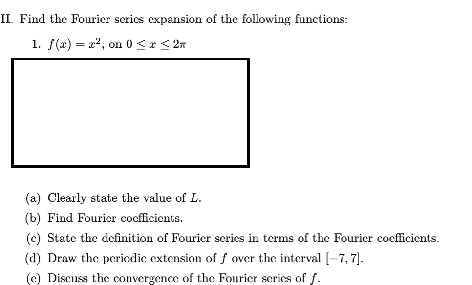 II. Find the Fourier series expansion of the following functions:

1. f(x) = x^2, on 0 <= x <= 2pi

(a) Clearly state the value of L.
(b) Find Fourier coefficients.
(c) State the definition of Fourier series in terms of the Fourier coefficients.
(d) Draw the periodic extension of f over the interval [-7, 7].
(e) Discuss the convergence of the Fourier series of f.