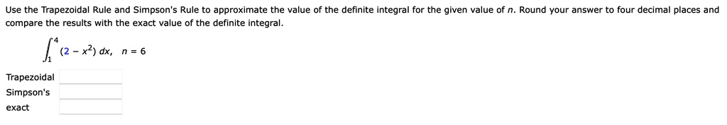 Use the Trapezoidal Rule and Simpson's Rule to approximate the value of the definite integral for the given value of n. Round your answer to four decimal places and compare the results with the exact value of the definite integral.
?1^4 (2 - x^2) dx, n = 6
Trapezoidal
Simpson's
exact