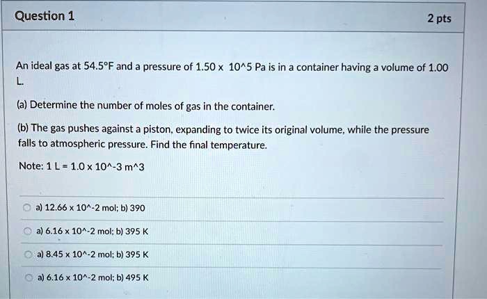 An ideal gas at 54.5°F and a pressure of 1.50 x 10^5 Pa is in a container having a volume of 1.00 L.

(a) Determine the number of moles of gas in the container.

(b) The gas pushes against a piston, expanding to twice its original volume, while the pressure falls to atmospheric pressure. Find the final temperature.

Note: 1 L = 1.0 x 10^-3 m^3

a) 12.66 x 10^-2 mol; b) 390
a) 6.16 x 10^-2 mol; b) 395 K
a) 8.45 x 10^-2 mol; b) 395 K
a) 6.16 x 10^-2 mol; b) 495 K