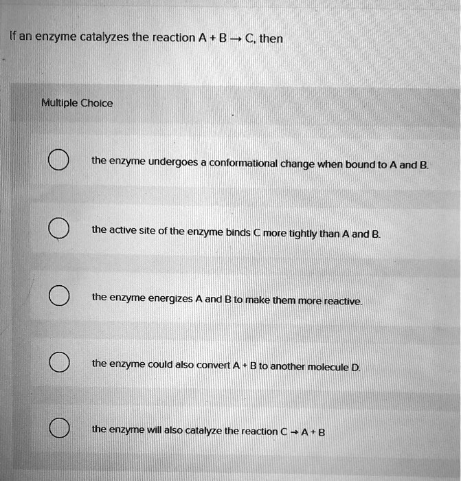If an enzyme catalyzes the reaction A + B ? C, then
Multiple Choice
the enzyme undergoes a conformational change when bound to A and B.
the active site of the enzyme binds C more tightly than A and B.
the enzyme energizes A and B to make them more reactive.
the enzyme could also convert A + B to another molecule D.
the enzyme will also catalyze the reaction C ? A + B