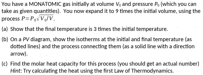 You have a MONATOMIC gas initially at volume V0 and pressure P0 (which you can
take as given quantities). You now expand it to 9 times the initial volume, using the
process P = P0 √(V0/V).
(a) Show that the final temperature is 3 times the initial temperature.
(b) On a PV diagram, show the isotherms at the initial and final temperature (as
dotted lines) and the process connecting them (as a solid line with a direction
arrow).
(c) Find the molar heat capacity for this process (you should get an actual number)
Hint: Try calculating the heat using the first Law of Thermodynamics.
