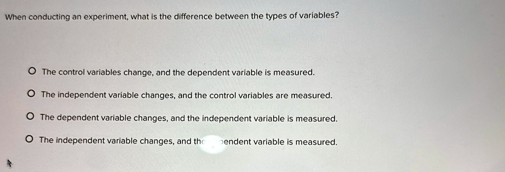 When conducting an experiment, what is the difference between the types of variables?

? The control variables change, and the dependent variable is measured.
? The independent variable changes, and the control variables are measured.
? The dependent variable changes, and the independent variable is measured.
? The independent variable changes, and the dependent variable is measured.