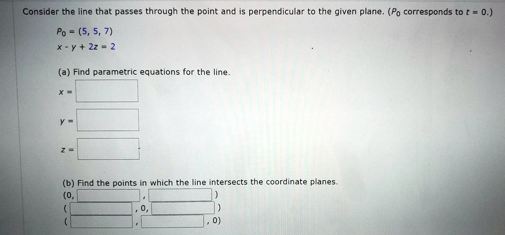 Consider the line that passes through the point and is perpendicular to the given plane. (P0 corresponds to t = 0.)
P0 = (5, 5, 7)
x - y + 2z = 2
(a) Find parametric equations for the line.
x =
y =
z =
(b) Find the points in which the line intersects the coordinate planes.
(0, , )
( , 0, )
( , , 0)