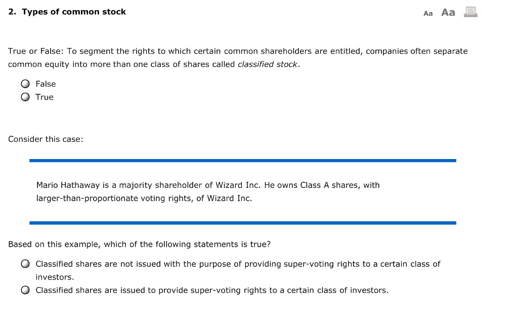 Types of Common Stock

Common equity can be divided into more than one class of shares, known as classified stock.

Consider this case:
Mario Hathaway is a majority shareholder of Wizard Inc. He owns Class A shares, which have larger-than-proportionate voting rights in Wizard Inc.

Based on this example, which of the following statements is true?
a) Classified shares are not issued with the purpose of providing super-voting rights to a certain class of investors.
b) Classified shares are issued to provide super-voting rights to a certain class of investors.
