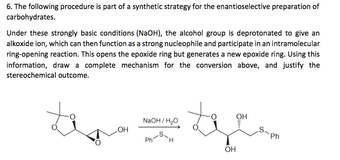 6. The following procedure is part of a synthetic strategy for the enantioselective preparation of carbohydrates.

Under these strongly basic conditions (NaOH), the alcohol group is deprotonated to give an alkoxide ion, which can then function as a strong nucleophile and participate in an intramolecular ring-opening reaction. This opens the epoxide ring but generates a new epoxide ring. Using this information, draw a complete mechanism for the conversion above, and justify the stereochemical outcome.