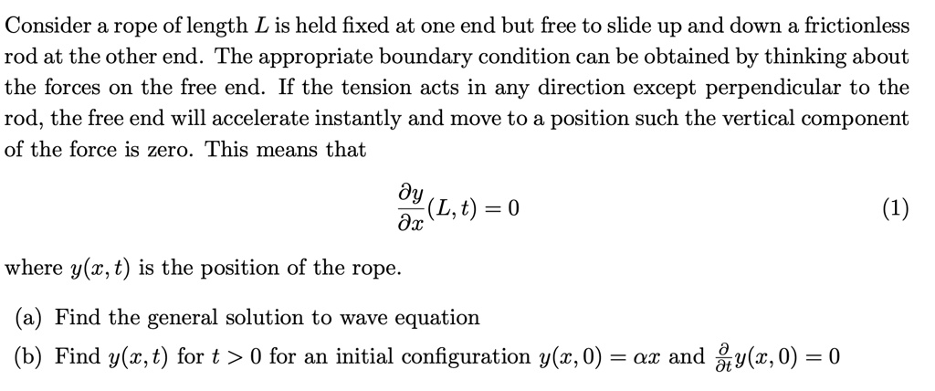 Consider a rope of length L is held fixed at one end but free to slide up and down a frictionless rod at the other end. The appropriate boundary condition can be obtained by thinking about the forces on the free end. If the tension acts in any direction except perpendicular to the rod, the free end will accelerate instantly and move to a position such the vertical component of the force is zero. This means that 

(∂ y)/(∂ x)(L, t) = 0 (1)

where y(x, t) is the position of the rope.

(a) Find the general solution to wave equation

(b) Find y(x, t) for t > 0 for an initial configuration y(x, 0) = α x and (∂ y)/(∂ t)(x, 0) = 0