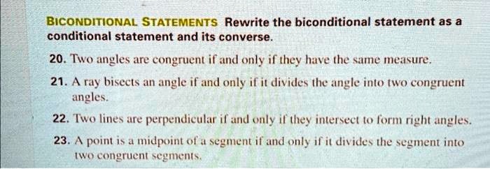 BICONDITIONAL STATEMENTS Rewrite the biconditional statement as a
conditional statement and its converse.
20. Two angles are congruent if and only if they have the same measure.
21. A ray bisects an angle if and only if it divides the angle into two congruent
angles.
22. Two lines are perpendicular if and only if they intersect to form right angles.
23. A point is a midpoint of a segment if and only if it divides the segment into
two congruent segments.