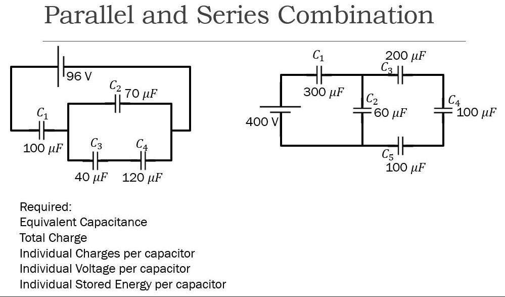 Parallel and Series Combination
96 V
C2 70 ?F
C1 100 ?F
C3 40 ?F
C4 120 ?F
C1 300 ?F
C3 200 ?F
C2 60 ?F
C4 100 ?F
400 V
C5 100 ?F
Required:
Equivalent Capacitance
Total Charge
Individual Charges per capacitor
Individual Voltage per capacitor
Individual Stored Energy per capacitor