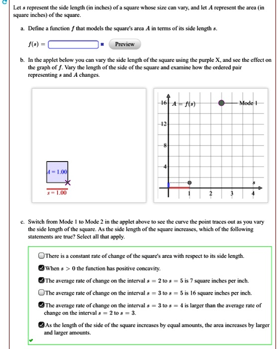 Let s represent the side length (in inches) of a square whose size can vary, and let A represent the area (in square inches) of the square.

a. Define a function f that models the square's area A in terms of its side length s.
f(s) = 

b. In the applet below you can vary the side length of the square using the purple X, and see the effect on the graph of f. Vary the length of the side of the square and examine how the ordered pair representing s and A changes.

c. Switch from Mode 1 to Mode 2 in the applet above to see the curve the point traces out as you vary the side length of the square. As the side length of the square increases, which of the following statements are true? Select all that apply.

There is a constant rate of change of the square's area with respect to its side length.
When s > 0 the function has positive concavity.
The average rate of change on the interval s = 2 to s = 5 is 7 square inches per inch.
The average rate of change on the interval s = 3 to s = 5 is 16 square inches per inch.
The average rate of change on the interval s = 3 to s = 4 is larger than the average rate of change on the interval s = 2 to s = 3.
As the length of the side of the square increases by equal amounts, the area increases by larger and larger amounts.
