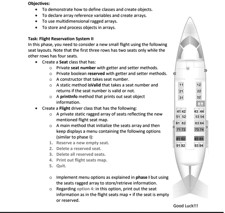 Objectives:
To demonstrate how to define classes and create objects.
To declare array reference variables and create arrays.
To use multidimensional ragged arrays.
To store and process objects in arrays.
Task: Flight Reservation System II
In this phase, you need to consider a new small flight using the following
seat layouts. Note that the first three rows has two seats only while the
other rows has four seats.
Create a Seat class that has:
? Private seat number with getter and setter methods.
Private boolean reserved with getter and setter methods.
A constructor that takes seat number.
A static method isValid that takes a seat number and
returns if the seat number is valid or not.
A printinfo method that prints out seat object
information.
Create a Flight driver class that has the following:
A private static ragged array of seats reflecting the new
mentioned flight seat map.
A main method that initialize the seats array and then
keep displays a menu containing the following options
(similar to phase I):
1. Reserve a new empty seat.
2. Delete a reserved seat.
3. Delete all reserved seats.
4. Print out flight seats map.
5. Quit.
Implement menu options as explained in phase I but using
the seats ragged array to store/retrieve information.
Regarding option 4: in this option, print out the seat
information as in the flight seats map + if the seat is empty
or reserved.