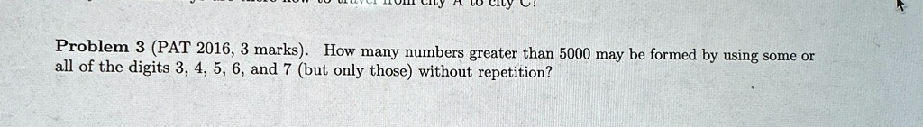 Problem 3 (PAT 2016, 3 marks). How many numbers greater than 5000 may be formed by using some or all of the digits 3, 4, 5, 6, and 7 (but only those) without repetition?