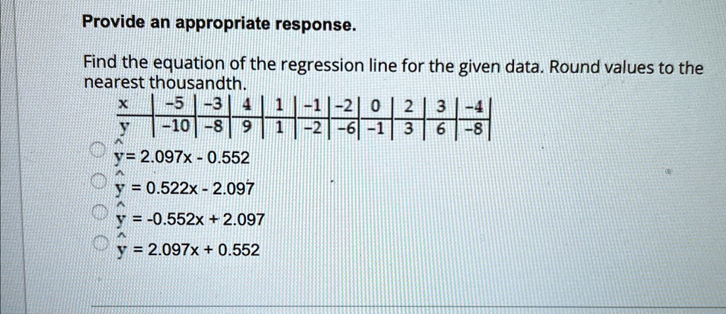 Provide an appropriate response.
Find the equation of the regression line for the given data. Round values to the
nearest thousandth.

x     -5     -3     4     1     -1     -2     0     2     3     -4 

y     -10     -8     9     1     -2     -6     -1     3     6     -8 


y = 2.097x - 0.552
y = 0.522x - 2.097
y = -0.552x + 2.097
y = 2.097x + 0.552