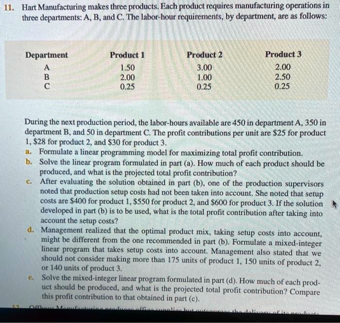 11. Hart Manufacturing makes three products. Each product requires manufacturing operations in
three departments: A, B, and C. The labor-hour requirements, by department, are as follows:

Department | Product 1 | Product 2 | Product 3
A | 1.50 | 3.00 | 2.00
B | 2.00 | 1.00 | 2.50
C | 0.25 | 0.25 | 0.25

During the next production period, the labor-hours available are 450 in department A, 350 in department B, and 50 in department C. The profit contributions per unit are 25 for product 1,28 for product 2, and 30 for product 3.
a. Formulate a linear programming model for maximizing total profit contribution.
b. Solve the linear program formulated in part (a). How much of each product should be produced, and what is the projected total profit contribution?
c. After evaluating the solution obtained in part (b), one of the production supervisors noted that production setup costs had not been taken into account. She noted that setup costs are400 for product 1, 550 for product 2, and600 for product 3. If the solution developed in part (b) is to be used, what is the total profit contribution after taking into account the setup costs?
d. Management realized that the optimal product mix, taking setup costs into account, might be different from the one recommended in part (b). Formulate a mixed-integer linear program that takes setup costs into account. Management also stated that we should not consider making more than 175 units of product 1, 150 units of product 2, or 140 units of product 3.
e. Solve the mixed-integer linear program formulated in part (d). How much of each product should be produced, and what is the projected total profit contribution? Compare this profit contribution to that obtained in part (c).