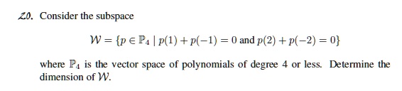 Consider the subspace

W = p ? ?? | p(1) + p(-1) = 0 and p(2) + p(-2) = 0

where ?? is the vector space of polynomials of degree 4 or less. Determine the dimension of W.