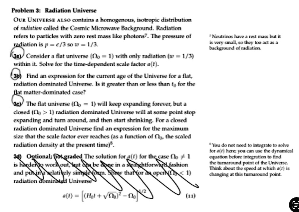 Problem 3: Radiation Universe
OUR UNIVERSE ALSO contains a homogenous, isotropic distribution
of radiation called the Cosmic Microwave Background. Radiation
refers to particles with zero rest mass like photons7. The pressure of
radiation is p = ϵ/3 so w = 1/3.
3a) Consider a flat universe (Ω0 = 1) with only radiation (w = 1/3)
within it. Solve for the time-dependent scale factor a(t).
3b) Find an expression for the current age of the Universe for a flat,
radiation dominated Universe. Is it greater than or less than t0 for the
flat matter-dominated case?
3c) The flat universe (Ω0 = 1) will keep expanding forever, but a
closed (Ω0 > 1) radiation dominated Universe will at some point stop
expanding and turn around, and then start shrinking. For a closed
radiation dominated Universe find an expression for the maximum
size that the scale factor ever reaches (as a function of Ω0, the scaled
radiation density at the present time).
3d) Optional; not graded The solution for a(t) for the case Ω0 ≠ 1
is harder to work out, but can be done in a straightforward fashion
and put in a relatively simple form. Show that for an open (Ω0 < 1)
radiation dominated Universe
a(t) = [ (H0 t + √(Ω0^2 - Ω0) )^2 - Ω0 ]^1/2
(11)
Neutrinos have a rest mass but it
is very small, so they too act as a
background of radiation.
*You do not need to integrate to solve
for a(t) here; you can use the dynamical
equation before integration to find
the turnaround point of the Universe.
Think about the speed at which a(t) is
changing at this turnaround point.