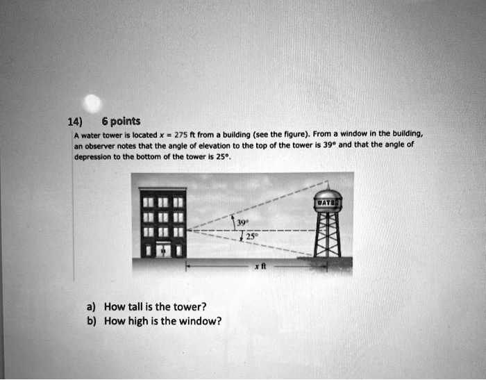 14) 6 points
A water tower is located x = 275 ft from a building (see the figure). From a window in the building, an observer notes that the angle of elevation to the top of the tower is 39° and that the angle of depression to the bottom of the tower is 25°.
a) How tall is the tower?
b) How high is the window?