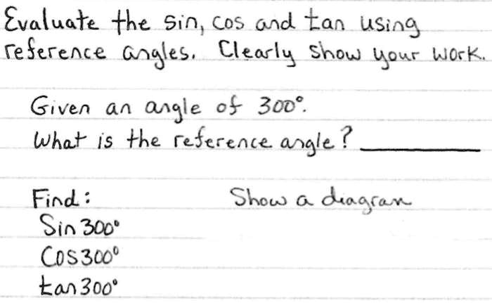 Evaluate the sin, cos and tan using
reference angles. Clearly show your work.
Given an angle of 300°.
What is the reference angle?
Find:
Sin 300°
COS300°
tan 300°
Show a diagram