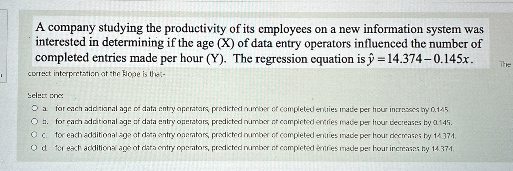 A company studying the productivity of its employees on a new information system was
interested in determining if the age (X) of data entry operators influenced the number of
completed entries made per hour (Y). The regression equation is ŷ = 14.374 - 0.145x.
correct interpretation of the slope is that-
Select one:
Oa. for each additional age of data entry operators, predicted number of completed entries made per hour increases by 0.145.
Ob. for each additional age of data entry operators, predicted number of completed entries made per hour decreases by 0.145.
Oc. for each additional age of data entry operators, predicted number of completed entries made per hour decreases by 14.374.
Od. for each additional age of data entry operators, predicted number of completed entries made per hour increases by 14.374.