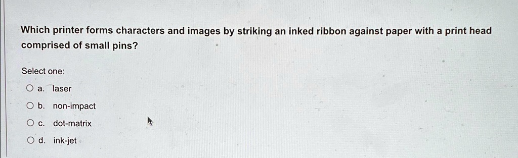 Which printer forms characters and images by striking an inked ribbon against paper with a print head
comprised of small pins?
Select one:
? a. laser
? b. non-impact
? c. dot-matrix
? d. ink-jet