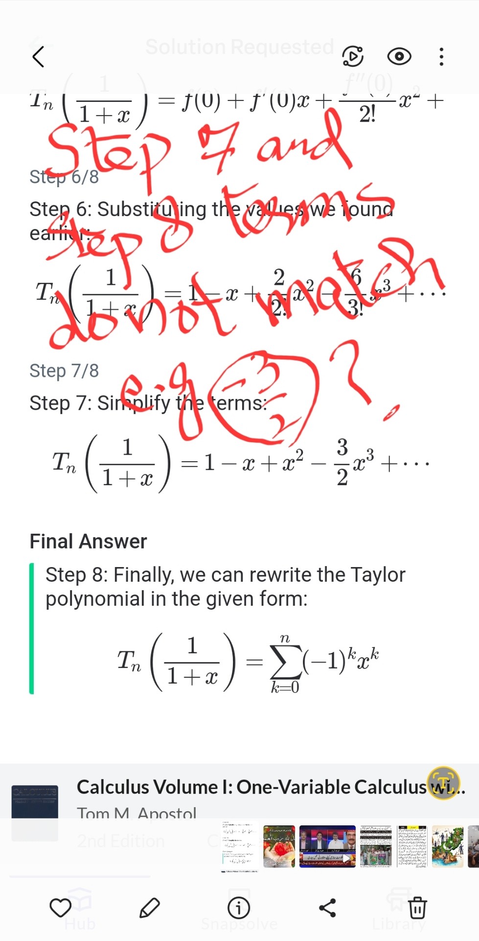 Tnleft(frac11+xight)=f(0)+f^prime(0) x+fracf^prime prime(0)2! x^2+cdots
Step 6: Substituting the values we found earlier:
Tnleft(frac11+xight)=1-x+frac22! x^2-frac63! x^3+cdots
Step 7: Simplify the terms:
Tnleft(frac11+xight)=1-x+x^2-frac32 x^3+cdots
Final Answer
Step 8: Finally, we can rewrite the Taylor polynomial in the given form:
Tnleft(frac11+xight)=sumk=0^n(-1)^k x^k