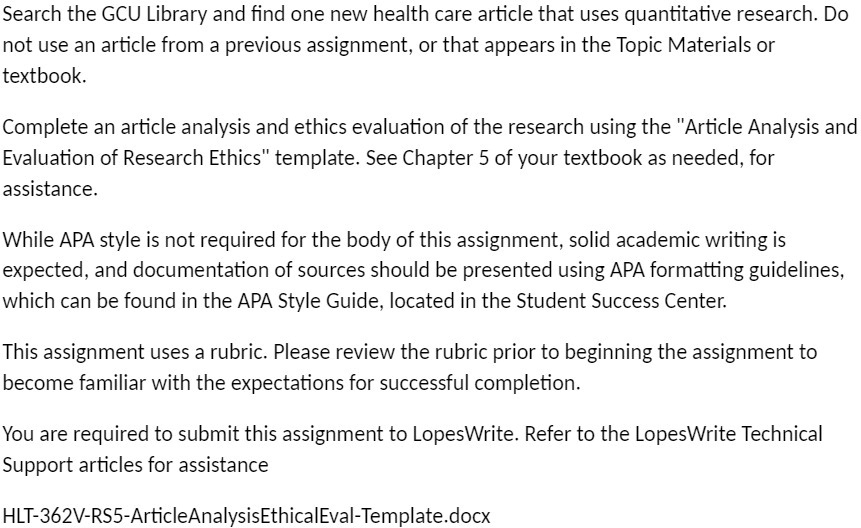 Search the GCU Library and find one new health care article that uses quantitative research. Do not use an article from a previous assignment, or that appears in the Topic Materials or textbook.

Complete an article analysis and ethics evaluation of the research using the "Article Analysis and Evaluation of Research Ethics" template. See Chapter 5 of your textbook as needed, for assistance.

While APA style is not required for the body of this assignment, solid academic writing is expected, and documentation of sources should be presented using APA formatting guidelines, which can be found in the APA Style Guide, located in the Student Success Center.

This assignment uses a rubric. Please review the rubric prior to beginning the assignment to become familiar with the expectations for successful completion.

You are required to submit this assignment to LopesWrite. Refer to the LopesWrite Technical Support articles for assistance

HLT-362V-RS5-ArticleAnalysisEthicalEval-Template.docx