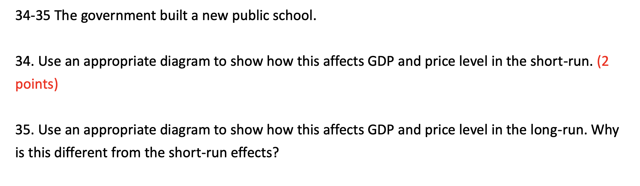 34-35 The government built a new public school.
34. Use an appropriate diagram to show how this affects GDP and price level in the short-run.
35. Use an appropriate diagram to show how this affects GDP and price level in the long-run. Why is this different from the short-run effects?