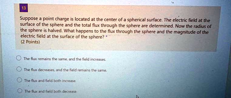 Suppose a point charge is located at the center of a spherical surface. The electric field at the surface of the sphere and the total flux through the sphere are determined. Now the radius of the sphere is halved. What happens to the flux through the sphere and the magnitude of the electric field at the surface of the sphere?

The flux remains the same, and the field increases.
The flux decreases, and the field remains the same.
The flux and field both increase.
The flux and field both decrease.