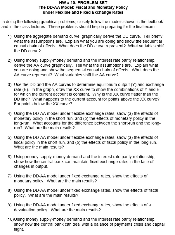 HW # 10: PROBLEM SET
The DD-AA Model: Fiscal and Monetary Policy
under Flexible and Fixed Exchange Rates

In doing the following graphical problems, closely follow the models shown in the textbook and in the class lectures. These problems should help in preparing for the final exam.

1) Using the aggregate demand curve, graphically derive the DD curve. Tell briefly what the assumptions are. Explain what you are doing and show the sequential causal chain of effects. What does the DD curve represent? What variables shift the DD curve?

2) Using money supply-money demand and the interest rate parity relationship,
derive the AA curve graphically. Tell what the assumptions are. Explain what
you are doing and show the sequential causal chain of effects. What does the
AA curve represent? What variables shift the AA curve?

3) Use the DD and the AA curves to determine equilibrium output (Y) and exchange
rate (E). In the graph, draw the XX curve to show the combinations of Y and E
for which the current account is constant. Why is the XX curve flatter than the
DD line? What happens to the current account for points above the XX curve?
For points below the XX curve?

4) Using the DD-AA model under flexible exchange rates, show (a) the effects of
monetary policy in the short-run, and (b) the effects of monetary policy in the
long-run. What accounts for the difference between the short-run and the long-
run? What are the main results?

5) Using the DD-AA model under flexible exchange rates, show (a) the effects of
fiscal policy in the short-run, and (b) the effects of fiscal policy in the long-run.
What are the main results?

6) Using money supply-money demand and the interest rate parity relationship,
show how the central bank can maintain fixed exchange rates in the face of
changes in output.

7) Using the DD-AA model under fixed exchange rates, show the effects of
monetary policy. What are the main results?

8) Using the DD-AA model under fixed exchange rates, show the effects of fiscal
policy. What are the main results?

9) Using the DD-AA model under fixed exchange rates, show the effects of a
devaluation policy. What are the main results?

10)Using money supply-money demand and the interest rate parity relationship,
show how the central bank can deal with a balance of payments crisis and capital
flight.