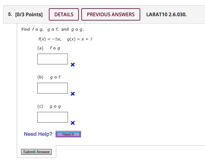 5. [0/3 Points]
DETAILS PREVIOUS ANSWERS LARAT10 2.6.030.
Find f ∘ g, g ∘ f, and g ∘ g.
f(x) = -5x, g(x) = x + 7
(a) f ∘ g
(b) g ∘ f
(c) g ∘ g
